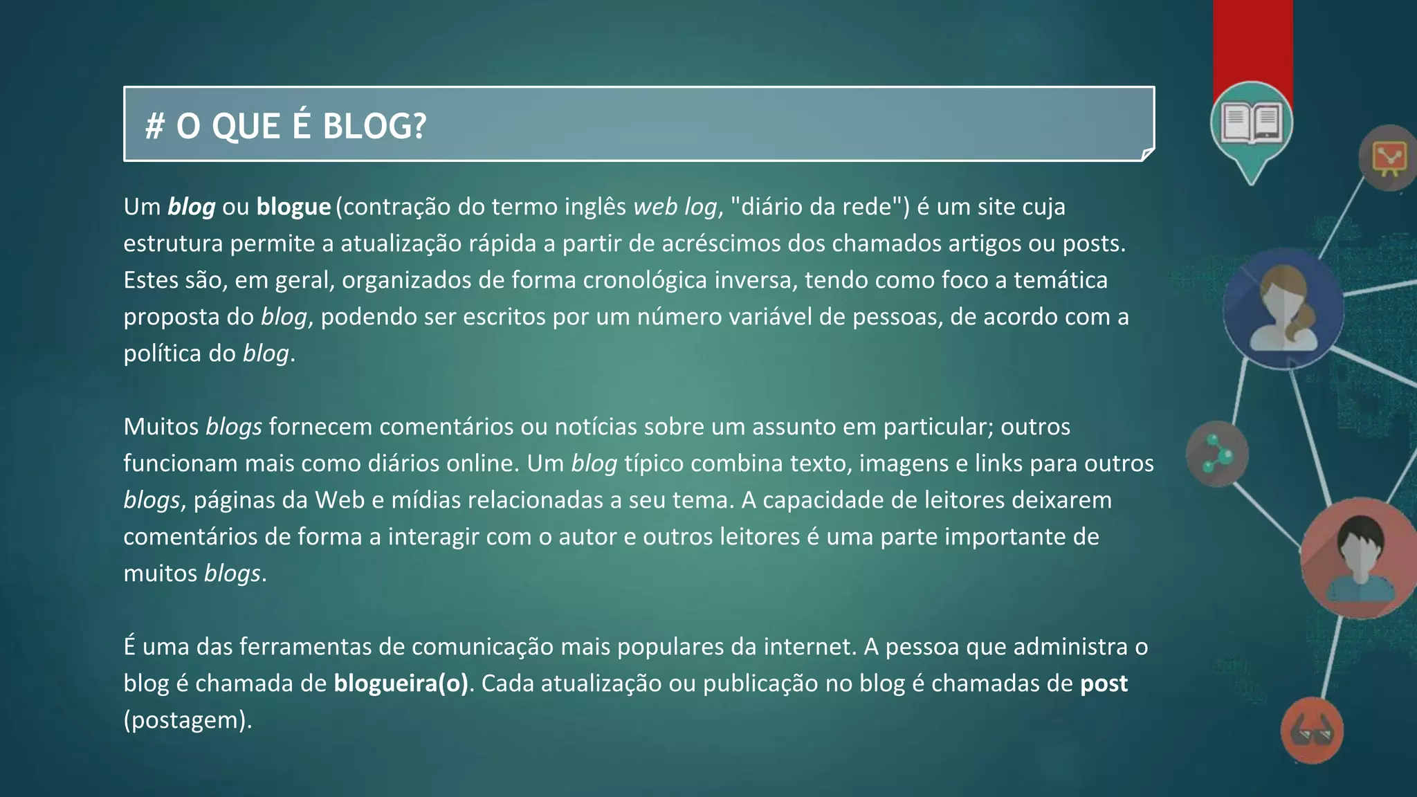 # O QUE É BLOG?
Um blog ou blogue(contração do termo inglês web log, "diário da rede") é um site cuja
estrutura permite a atualização rápida a partir de acréscimos dos chamados artigos ou posts.
Estes são, em geral, organizados de forma cronológica inversa, tendo como foco a temática
proposta do blog, podendo ser escritos por um número variável de pessoas, de acordo com a
política do blog.
Muitos blogs fornecem comentários ou notícias sobre um assunto em particular; outros
funcionam mais como diários online. Um blog típico combina texto, imagens e links para outros
blogs, páginas da Web e mídias relacionadas a seu tema. A capacidade de leitores deixarem
comentários de forma a interagir com o autor e outros leitores é uma parte importante de
muitos blogs.
É uma das ferramentas de comunicação mais populares da internet. A pessoa que administra o
blog é chamada de blogueira(o). Cada atualização ou publicação no blog é chamadas de post
(postagem).
 