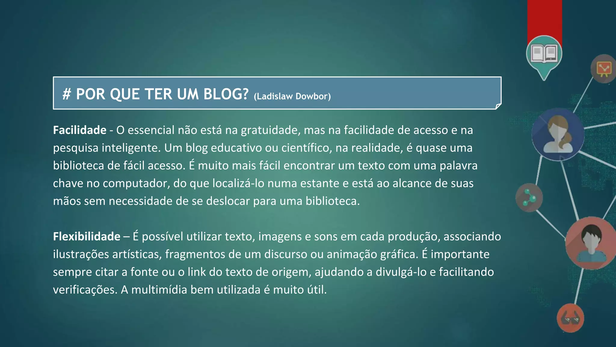 # POR QUE TER UM BLOG? (Ladislaw Dowbor)
Facilidade - O essencial não está na gratuidade, mas na facilidade de acesso e na
pesquisa inteligente. Um blog educativo ou científico, na realidade, é quase uma
biblioteca de fácil acesso. É muito mais fácil encontrar um texto com uma palavra
chave no computador, do que localizá-lo numa estante e está ao alcance de suas
mãos sem necessidade de se deslocar para uma biblioteca.
Flexibilidade – É possível utilizar texto, imagens e sons em cada produção, associando
ilustrações artísticas, fragmentos de um discurso ou animação gráfica. É importante
sempre citar a fonte ou o link do texto de origem, ajudando a divulgá-lo e facilitando
verificações. A multimídia bem utilizada é muito útil.
 