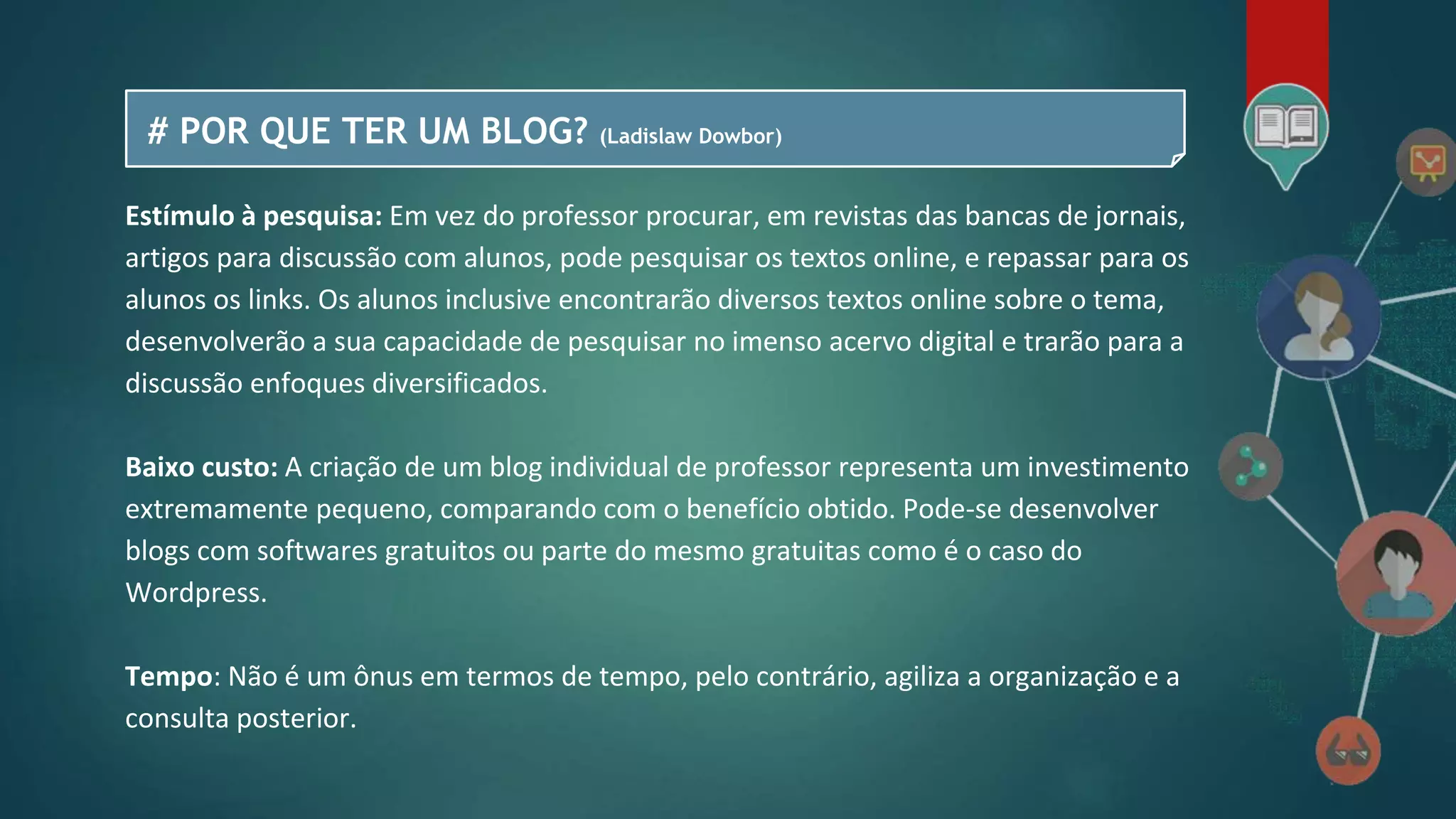 # POR QUE TER UM BLOG? (Ladislaw Dowbor)
Estímulo à pesquisa: Em vez do professor procurar, em revistas das bancas de jornais,
artigos para discussão com alunos, pode pesquisar os textos online, e repassar para os
alunos os links. Os alunos inclusive encontrarão diversos textos online sobre o tema,
desenvolverão a sua capacidade de pesquisar no imenso acervo digital e trarão para a
discussão enfoques diversificados.
Baixo custo: A criação de um blog individual de professor representa um investimento
extremamente pequeno, comparando com o benefício obtido. Pode-se desenvolver
blogs com softwares gratuitos ou parte do mesmo gratuitas como é o caso do
Wordpress.
Tempo: Não é um ônus em termos de tempo, pelo contrário, agiliza a organização e a
consulta posterior.
 