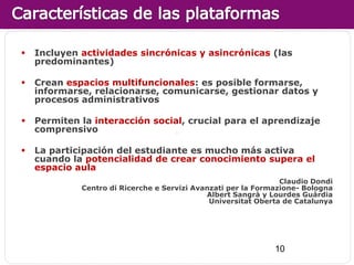    Incluyen actividades sincrónicas y asincrónicas (las
    predominantes)

   Crean espacios multifuncionales: es posible formarse,
    informarse, relacionarse, comunicarse, gestionar datos y
    procesos administrativos

   Permiten la interacción social, crucial para el aprendizaje
    comprensivo

   La participación del estudiante es mucho más activa
    cuando la potencialidad de crear conocimiento supera el
    espacio aula
                                                                Claudio Dondi
             Centro di Ricerche e Servizi Avanzati per la Formazione- Bologna
                                             Albert Sangrà y Lourdes Guàrdia
                                              Universitat Oberta de Catalunya




                                                              10
 