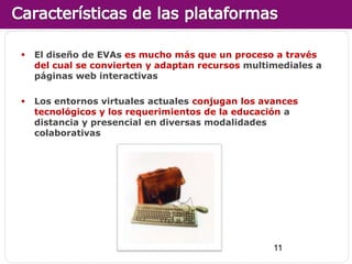    El diseño de EVAs es mucho más que un proceso a través
    del cual se convierten y adaptan recursos multimediales a
    páginas web interactivas

   Los entornos virtuales actuales conjugan los avances
    tecnológicos y los requerimientos de la educación a
    distancia y presencial en diversas modalidades
    colaborativas




                                                   11
 