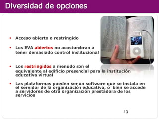    Acceso abierto o restringido

   Los EVA abiertos no acostumbran a
    tener demasiado control institucional


   Los restringidos a menudo son el
    equivalente al edificio presencial para la institución
    educativa virtual

   Las plataformas pueden ser un software que se instala en
    el servidor de la organización educativa, o bien se accede
    a servidores de otra organización prestadora de los
    servicios



                                                      13
 