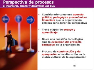    Considerarlo como una apuesta
    política, pedagógica y económico-
    financiera que la organización
    debiera considerar en perspectiva

   Tiene etapas de ensayo y
    aprendizaje

   No es una cuestión tecnológica
    sino la expresión del proyecto
    educativo de la organización

   Proceso de construcción y de
    apropiación e inculturación en la
    matriz cultural de la organización


                           15
 
