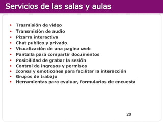    Trasmisión de video
   Transmisión de audio
   Pizarra interactiva
   Chat publico y privado
   Visualización de una pagina web
   Pantalla para compartir documentos
   Posibilidad de grabar la sesión
   Control de ingresos y permisos
   Iconos y emoticones para facilitar la interacción
   Grupos de trabajo
   Herramientas para evaluar, formularios de encuesta




                                                  20
 