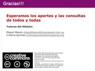 Esperamos los aportes y las consultas
de todos y todas
Tutores del Módulo:

Miguel Blasco miguelblasco@sinergianet.com.uy
Cristina Quintas cristinaquintas@sinergianet.org




                       Esta obra está licenciada bajo una Licencia
                       Atribución-No Comercial-Sin Obras
                       Derivadas 3.0 Unported de Creative
                       Commons. Para ver una copia de esta
                       licencia, visite
                       http://creativecommons.org/licenses/by-nc-
                       nd/3.0/
                       Así pues, se permite la copia, distribución y
                       comunicación pública siempre y cuando se
                       cite el autor de esta obra y la fuente.
 