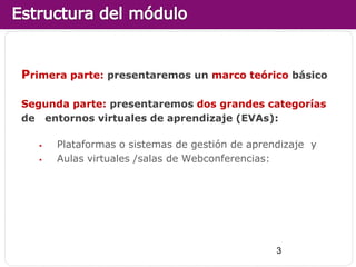 Primera parte: presentaremos un marco teórico básico

Segunda parte: presentaremos dos grandes categorías
de entornos virtuales de aprendizaje (EVAs):

      Plataformas o sistemas de gestión de aprendizaje y
      Aulas virtuales /salas de Webconferencias:




                                                 3
 