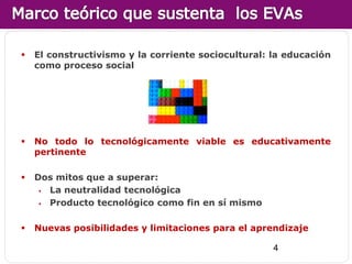    El constructivismo y la corriente sociocultural: la educación
    como proceso social




   No todo lo tecnológicamente viable es educativamente
    pertinente

   Dos mitos que a superar:
      La neutralidad tecnológica
      Producto tecnológico como fin en sí mismo

   Nuevas posibilidades y limitaciones para el aprendizaje

                                                     4
 