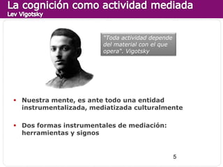 “Toda actividad depende
                        del material con el que
                        opera“. Vigotsky




 Nuestra mente, es ante todo una entidad
  instrumentalizada, mediatizada culturalmente

 Dos formas instrumentales de mediación:
  herramientas y signos


                                                  5
 