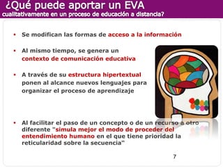    Se modifican las formas de acceso a la información

   Al mismo tiempo, se genera un
    contexto de comunicación educativa

   A través de su estructura hipertextual
    ponen al alcance nuevos lenguajes para
    organizar el proceso de aprendizaje




   Al facilitar el paso de un concepto o de un recurso a otro
    diferente "simula mejor el modo de proceder del
    entendimiento humano en el que tiene prioridad la
    reticularidad sobre la secuencia“

                                                     7
 