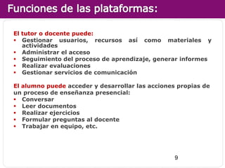 El tutor o docente puede:
 Gestionar usuarios, recursos así como materiales y
   actividades
 Administrar el acceso
 Seguimiento del proceso de aprendizaje, generar informes
 Realizar evaluaciones
 Gestionar servicios de comunicación

El alumno puede acceder y desarrollar las acciones propias de
un proceso de enseñanza presencial:
 Conversar
 Leer documentos
 Realizar ejercicios
 Formular preguntas al docente
 Trabajar en equipo, etc.




                                                  9
 