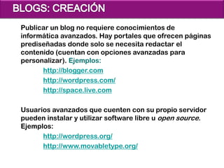 Publicar un blog no requiere conocimientos de
informática avanzados. Hay portales que ofrecen páginas
prediseñadas donde solo se necesita redactar el
contenido (cuentan con opciones avanzadas para
personalizar). Ejemplos:
      http://blogger.com
      http://wordpress.com/
      http://space.live.com

Usuarios avanzados que cuenten con su propio servidor
pueden instalar y utilizar software libre u open source.
Ejemplos:
      http://wordpress.org/
      http://www.movabletype.org/
 