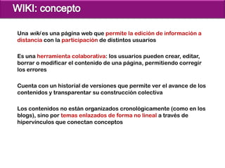 Una wiki es una página web que permite la edición de información a
distancia con la participación de distintos usuarios

Es una herramienta colaborativa: los usuarios pueden crear, editar,
borrar o modificar el contenido de una página, permitiendo corregir
los errores

Cuenta con un historial de versiones que permite ver el avance de los
contenidos y transparentar su construcción colectiva

Los contenidos no están organizados cronológicamente (como en los
blogs), sino por temas enlazados de forma no lineal a través de
hipervínculos que conectan conceptos
 