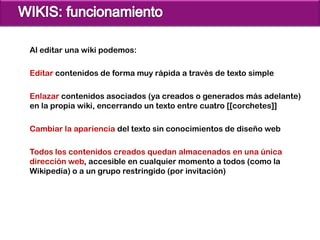 Al editar una wiki podemos:

Editar contenidos de forma muy rápida a través de texto simple

Enlazar contenidos asociados (ya creados o generados más adelante)
en la propia wiki, encerrando un texto entre cuatro [[corchetes]]

Cambiar la apariencia del texto sin conocimientos de diseño web

Todos los contenidos creados quedan almacenados en una única
dirección web, accesible en cualquier momento a todos (como la
Wikipedia) o a un grupo restringido (por invitación)
 