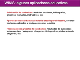 Publicación de contenidos: módulos, lecciones, bibliografías,
glosarios, manuales, instructivos, etc.

Aportes de los estudiantes al material creado por el docente, creando
contenidos abiertos al enriquecimiento y la crítica

Presentaciones grupales de estudiantes: resultados de búsquedas
web colectivas (webquest), búsquedas bibliográficas, elaboración de
proyectos, etc.
 