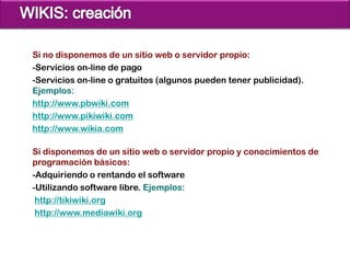 Si no disponemos de un sitio web o servidor propio:
-Servicios on-line de pago
-Servicios on-line o gratuitos (algunos pueden tener publicidad).
Ejemplos:
http://www.pbwiki.com
http://www.pikiwiki.com
http://www.wikia.com

Si disponemos de un sitio web o servidor propio y conocimientos de
programación básicos:
-Adquiriendo o rentando el software
-Utilizando software libre. Ejemplos:
 http://tikiwiki.org
 http://www.mediawiki.org
 