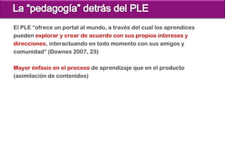 El PLE “ofrece un portal al mundo, a través del cual los aprendices
pueden explorar y crear de acuerdo con sus propios intereses y
direcciones, interactuando en todo momento con sus amigos y
comunidad” (Downes 2007, 23)

Mayor énfasis en el proceso de aprendizaje que en el producto
(asimilación de contenidos)
 
