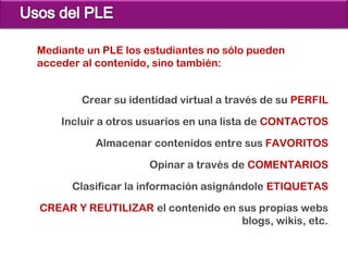 Mediante un PLE los estudiantes no sólo pueden
acceder al contenido, sino también:


        Crear su identidad virtual a través de su PERFIL

    Incluir a otros usuarios en una lista de CONTACTOS

          Almacenar contenidos entre sus FAVORITOS

                     Opinar a través de COMENTARIOS

      Clasificar la información asignándole ETIQUETAS

CREAR Y REUTILIZAR el contenido en sus propias webs
                                    blogs, wikis, etc.
 