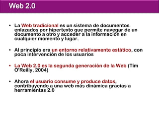 • La Web tradicional es un sistema de documentos
  enlazados por hipertexto que permite navegar de un
  documento a otro y acceder a la información en
  cualquier momento y lugar.

• Al principio era un entorno relativamente estático, con
  poca intervención de los usuarios

• La Web 2.0 es la segunda generación de la Web (Tim
  O'Reilly, 2004)

• Ahora el usuario consume y produce datos,
  contribuyendo a una web más dinámica gracias a
  herramientas 2.0
 