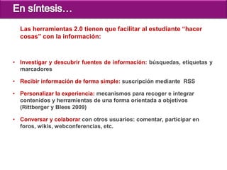 Las herramientas 2.0 tienen que facilitar al estudiante “hacer
  cosas” con la información:



• Investigar y descubrir fuentes de información: búsquedas, etiquetas y
  marcadores

• Recibir información de forma simple: suscripción mediante RSS

• Personalizar la experiencia: mecanismos para recoger e integrar
  contenidos y herramientas de una forma orientada a objetivos
  (Rittberger y Blees 2009)

• Conversar y colaborar con otros usuarios: comentar, participar en
  foros, wikis, webconferencias, etc.
 