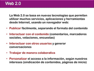 La Web 2.0 se basa en nuevas tecnologías que permiten
  utilizar muchos servicios, aplicaciones y herramientas
  desde Internet, usando un navegador web:

• Publicar fácilmente, separando el formato del contenido

• Interactuar con el contenido (comentarios, marcadores
  sociales, votaciones, encuestas)

• Interactuar con otros usuarios y generar
  conversaciones

• Trabajar de manera colaborativa

• Personalizar el acceso a la información, según nuestros
  intereses (sindicación de contenidos, páginas de inicio)
 
