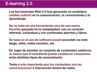 Las herramientas Web 2.0 han generado un verdadero
cambio cultural en la comunicación, el conocimiento y el
aprendizaje

No se trata de una herramienta sino de una nueva
filosofía apoyada en la complejidad, con un carácter
informal, contextual y con contenidos abiertos y libres.

Se basa en el uso de software social accesible vía web:
blogs, wikis, redes sociales, etc.

En lugar de asimilar un conjunto de contenidos estáticos,
se busca que el estudiante pueda establecer conexiones
entre distintos tipos de conocimiento.

Tanto o más importante que los contenidos son las
conversaciones e interacción dentro de redes.
 