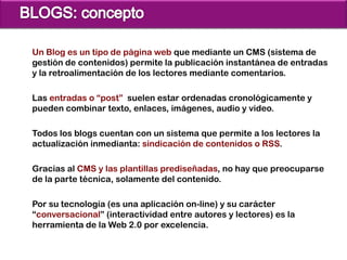 Un Blog es un tipo de página web que mediante un CMS (sistema de
gestión de contenidos) permite la publicación instantánea de entradas
y la retroalimentación de los lectores mediante comentarios.

Las entradas o “post” suelen estar ordenadas cronológicamente y
pueden combinar texto, enlaces, imágenes, audio y video.

Todos los blogs cuentan con un sistema que permite a los lectores la
actualización inmedianta: sindicación de contenidos o RSS.

Gracias al CMS y las plantillas prediseñadas, no hay que preocuparse
de la parte técnica, solamente del contenido.

Por su tecnología (es una aplicación on-line) y su carácter
“conversacional” (interactividad entre autores y lectores) es la
herramienta de la Web 2.0 por excelencia.
 