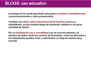 Los blogs sirven tanto para EaD como para coordinar y complementar
cursos presenciales y semi-presenciales.

También son útiles como mecanismo de formación continua y
autodidacta, ya que existen blogs de excelente calidad en una gran
variedad de temas.

Por su facilidad de uso y versatilidad son un recurso potente y al
alcance de todos; tanto los centros de formación, como los docentes y
los estudiantes pueden crear y administrar un blog de manera muy
sencilla.
 