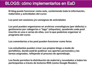 El blog puede funcionar como aula, conteniendo toda la información,
materiales y actividades del curso

Los post son sesiones y/o consignas de actividades

Los post pueden organizarse en archivos cronológicos (por defecto) o
gestionarse por categorías o “tags” (etiquetas), quedando cada post
inscrito en una o varias de ellas, con lo que podemos organizar el
programa del curso

Los comentarios a los post pueden funcionar como foros

Los estudiantes pueden crear sus propios blogs a modo de
portafolios, donde podrán publicar sus aportes personales y las
tareas asignadas, reflejando el proceso de aprendizaje.

Los feeds permiten la distribución de material y novedades a todos los
participantes a través de lectores RSS (como Google Reader).
 