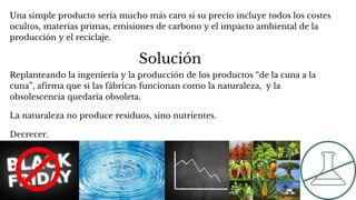 Solución
Una simple producto sería mucho más caro si su precio incluye todos los costes
ocultos, materias primas, emisiones de carbono y el impacto ambiental de la
producción y el reciclaje.
Replanteando la ingeniería y la producción de los productos “de la cuna a la
cuna”, afirma que si las fábricas funcionan como la naturaleza, y la
obsolescencia quedaría obsoleta.
La naturaleza no produce residuos, sino nutrientes.
Decrecer.
 