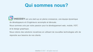 InSoDev © 2021 – All rights reserved
est une start-up en pleine croissance, une équipe dynamique
de développeurs et d’ingénieurs accomplis et dévoués.
Nous sommes unis par notre passion pour le développement web, mobile, l'IOT,
et le design graphique.
Nous créons des solutions novatrices en utilisant de nouvelles technologies afin de
répondre aux besoins de nos clients.
Qui sommes nous?
 