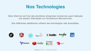 Nos Technologies
Notre Start-Up est l'une des premières entreprises tunisiennes ayant déployée
une solution Web basée sur l'architecture Microservices.
Nos différentes plateformes utilisent des technologies web diversifiées.
InSoDev © 2021 – All rights reserved
 
