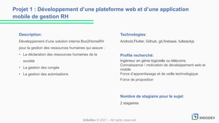 Description:
Développement d’une solution interne Box2HomeRH
pour la gestion des ressources humaines qui assure :
• La déclaration des ressources humaines de la
société
• La gestion des congés
• La gestion des autorisations
Technologies:
Android,Flutter, Github, git,firebase, fullstackjs
Profile recherché:
Ingénieur en génie logicielle ou télécoms
Connaissance / motivation de développement web et
mobile
Force d’apprentissage et de veille technologique
Force de proposition
Nombre de stagiaire pour le sujet:
2 stagiaires
Projet 1 : Développement d’une plateforme web et d’une application
mobile de gestion RH
InSoDev © 2021 – All rights reserved
 