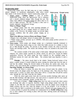 PRINCIPLES OF FOOD ENGINEERING Prepared By-Mohit Jindal Page 24 of 72
Reciprocating pump:-
Reciprocating pumps move the fluid using one or more oscillating
pistons, plungers, or membranes (diaphragms), while valves restrict
fluid motion to the desired direction. Typical reciprocating pumps are:
1. Plunger pumps - A plunger pump is a type of positive
displacement pump where the high-pressure seal is stationary
and a smooth cylindrical plunger slides through the seal. This
makes them different from piston pumps and allows them to be
used at higher pressures. This type of pump is often used to
transfer municipal and industrial sewage.
What is a Plunger Pump?
Plunger pumps share the same operating principles of
the piston pumps but use a plunger instead of a piston in the
cylinder cavity. However, the plunger pumps can provide higher
pressure conditions than the piston pumps ranging up to
200MPa.
What is the difference between Piston and Plunger Pump?
• Plungers have solid plunger instead of a piston inside the cylinder cavity.
• Plunger pumps produce pressures up to 200MPa, while piston pumps produce pressure at a
maximum of 150Mpa
2. Piston pumps- Piston pumps and plunger pumps use a mechanism (typically rotational) to
create a reciprocating motion along an axis, which then builds pressure in a cylinder to force
gas or fluid through the pump. The pressure in the chamber actuates the valves at both the
suction and discharge points. The suction and discharge valves are mounted in the head of the
cylinder.
The common example of the piston pump is hand pump. Although hand pumps are now
relatively rare, piston pumps operated by electric motors are still in use. Except for limited
applications, however, the piston pump has been replaced by the centrifugal pump in
distribution systems for water and other fluids. The common hand soap dispenser is such a
pump.
Principle: - The piston closely fitted in the cylinder. During backward motion of the
piston a partial vacuum is created behind the piston, opening the suction pipe from the tank or
well into the cylinder. During the forward motion of the piston, the suction valve closes, the
delivery valve open and the fluid is pumped up the delivery pipe to the desired delivery tank.
Operating Principle of a Piston Pump
When the Motor is started, the piston first moves forward inside the cylinder. In the
forward stroke the plunger pushes the liquid out of the discharge valve. Then when the Piston
returns back, it creates an empty space where there will be a vacuum that will pull the suction
valve, through this valve fluid come into the Cylinder.
When the piston again comes back into its previous position discharge plate opens up
and the fluid discharge with high pressure. The same process is repeated and for every suction
and discharge stroke a particular quantity of Fluid flows out.
Two types of pumps: - Single acting pumps have one valve on each end, where suction
and discharge take place in opposite directions. Single acting plunger pumps have only one
cylinder in; the fluid flow varies between maximum flow when the plunger moves through the
middle positions and zero flow when the plunger is at the end positions. A lot of energy is
wasted when the fluid is accelerated in the piping system. Vibration and water hammer may be
a serious problem. In general the problems are compensated for by Double acting pumps using
two or more cylinders not working in phase with each other, allowing suction and discharge in
both directions.
 