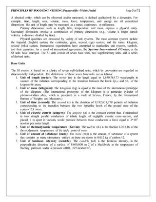 PRINCIPLES OF FOOD ENGINEERING Prepared By-Mohit Jindal Page 3 of 72
A physical entity, which can be observed and/or measured, is defined qualitatively by a dimension. For
example, time, length, area, volume, mass, force, temperature, and energy are all considered
dimensions like unit of length may be measured as a meter, centimeter, or millimeter.
Primary dimensions, such as length, time, temperature, and mass, express a physical entity.
Secondary dimensions involve a combination of primary dimensions (e.g., volume is length cubed;
velocity is distance divided by time).
Physical quantities are measured by variety of unit systems. The most common systems include
the Imperial (English) system; the centimeter, gram, second (cgs) system; and the meter, kilogram,
second (mks) system. International organizations have attempted to standardize unit systems, symbols,
and their quantities. As a result of international agreements, the Systeme International d’Unites, or the
SI units have emerged. The SI units consist of seven base units, two supplementary units, and a series
of derived units.
Base Units
The SI system is based on a choice of seven well-defined units, which by convention are regarded as
dimensionally independent. The definitions of these seven base units are as follows:
1. Unit of length (meter): The meter (m) is the length equal to 1,650,763.73 wavelengths in
vacuum of the radiation corresponding to the transition between the levels 2p10 and 5d5 of the
krypton-86 atom.
2. Unit of mass (kilogram): The kilogram (kg) is equal to the mass of the international prototype
of the kilogram. (The international prototype of the kilogram is a particular cylinder of
platinum-iridium alloy, which is preserved in a vault at Sèvres, France, by the International
Bureau of Weights and Measures.)
3. Unit of time (second): The second (s) is the duration of 9,192,631,770 periods of radiation
corresponding to the transition between the two hyperfine levels of the ground state of the
cesium-133 atom.
4. Unit of electric current (ampere): The ampere (A) is the constant current that, if maintained
in two straight parallel conductors of infinite length, of negligible circular cross-section, and
placed 1 m apart in vacuum, would produce between those conductors a force equal to 2*107
newton per meter length.
5. Unit of thermodynamic temperature (Kelvin): The Kelvin (K) is the fraction 1/273.16 of the
thermodynamic temperature of the triple point of water.
6. Unit of amount of substance (mole): The mole (mol) is the amount of substance of a system
that contains as many elementary entities as there are atoms in 0.012 kg of carbon 12.
7. Unit of luminous intensity (candela): The candela (cd) is the luminous intensity, in the
perpendicular direction, of a surface of 1/600,000 m 2 of a blackbody at the temperature of
freezing platinum under a pressure of101, 325 newton/m2.
 