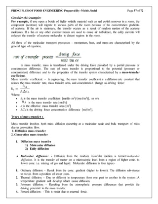 PRINCIPLES OF FOOD ENGINEERING Prepared By-Mohit Jindal Page 37 of 72
Consider this example:
For example, if you open a bottle of highly volatile material such as nail polish remover in a room, the
component (acetone) will migrate to various parts of the room because of the concentration gradients
of acetone. If the air is stationary, the transfer occurs as a result of random motion of the acetone
molecules. If a fan or any other external means are used to cause air turbulence, the eddy currents will
enhance the transfer of acetone molecules to distant regions in the room.
All three of the molecular transport processes - momentum, heat, and mass-are characterized by the
general type of equation,
In mass transfer, mass is transferred under the driving force provided by a partial pressure or
concentration difference. The rate of mass transfer is proportional to the potential (pressure or
concentration) difference and to the properties of the transfer system characterized by a mass-transfer
coefficient.
Mass transfer coefficient: - In engineering, the mass transfer coefficient is a diffusion rate constant that
relates the mass transfer rate, mass transfer area, and concentration change as driving force:
Where:
 kc is the mass transfer coefficient [mol/(s·m2)/(mol/m3)], or m/s
 is the mass transfer rate [mol/s]
 A is the effective mass transfer area [m2]
 ΔCA is the driving force concentration difference [mol/m3].
Types of mass transfer :-
Mass transfer involves both mass diffusion occurring at a molecular scale and bulk transport of mass
due to convection flow.
1. Diffusion mass transfer
2. Convection mass transfer
1. Diffusion mass transfer
1) Molecular diffusion
2) Eddy diffusion
 Molecular diffusion: - Diffusion from the random molecular motion is termed molecular
diffusion. It is the transfer of matter on a microscopic level from a region of higher conc. to
lower conc. i.e. mixing of gas and liquid. Molecular diffusion is four types:-
1. Ordinary diffusion: - Result from the conc. gradient (higher to lower). The diffusion sub-stance
to moves from a position of lower conc.
2. Thermal diffusion: - Due to different in temperature from one part to another in the system .A
temperature gradient will develop which cause diffusion.
3. Pressure diffusion: - Resulting from the atmospheric pressure differences that provide the
driving potential to the mass transfer.
4. Forced diffusion: - This is result due to external force.
 