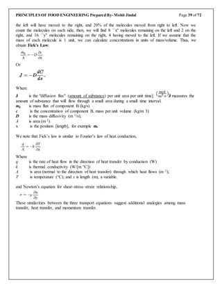 PRINCIPLES OF FOOD ENGINEERING Prepared By-Mohit Jindal Page 39 of 72
the left will have moved to the right, and 20% of the molecules moved from right to left. Now we
count the molecules on each side, then, we will find 8 ``x'' molecules remaining on the left and 2 on the
right, and 16 ``y'' molecules remaining on the right, 4 having moved to the left. If we assume that the
mass of each molecule is 1 unit, we can calculate concentrations in units of mass/volume. Thus, we
obtain Fick's Law:
Or
Where
J is the "diffusion flux" (amount of substance) per unit area per unit time]. J measures the
amount of substance that will flow through a small area during a small time interval.
mg is mass flux of component B (kg/s)
c is the concentration of component B, mass per unit volume (kg/m 3)
D is the mass diffusivity (m 2/s);
A is area (m 2).
x is the position [length], for example m.
We note that Fick’s law is similar to Fourier’s law of heat conduction,
Where
q is the rate of heat flow in the direction of heat transfer by conduction (W)
k is thermal conductivity (W/[m °C])
A is area (normal to the direction of heat transfer) through which heat flows (m 2);
T is temperature (°C); and x is length (m), a variable.
and Newton’s equation for shear-stress–strain relationship,
These similarities between the three transport equations suggest additional analogies among mass
transfer, heat transfer, and momentum transfer.
 