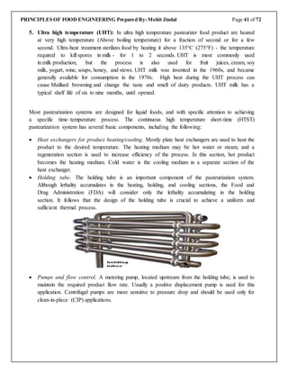 PRINCIPLES OF FOOD ENGINEERING Prepared By-Mohit Jindal Page 41 of 72
5. Ultra high temperature (UHT): In ultra high temperature pasteurizer food product are heated
at very high temperature (Above boiling temperature) for a fraction of second or for a few
second. Ultra-heat treatment sterilizes food by heating it above 135°C (275°F) - the temperature
required to kill spores in milk - for 1 to 2 seconds. UHT is most commonly used
in milk production, but the process is also used for fruit juices, cream, soy
milk, yogurt, wine, soups, honey, and stews. UHT milk was invented in the 1960s, and became
generally available for consumption in the 1970s. High heat during the UHT process can
cause Maillard browning and change the taste and smell of dairy products. UHT milk has a
typical shelf life of six to nine months, until opened.
Most pasteurization systems are designed for liquid foods, and with specific attention to achieving
a specific time–temperature process. The continuous high temperature short-time (HTST)
pasteurization system has several basic components, including the following:
 Heat exchangers for product heating/cooling. Mostly plate heat exchangers are used to heat the
product to the desired temperature. The heating medium may be hot water or steam, and a
regeneration section is used to increase efficiency of the process. In this section, hot product
becomes the heating medium. Cold water is the cooling medium in a separate section of the
heat exchanger.
 Holding tube. The holding tube is an important component of the pasteurization system.
Although lethality accumulates in the heating, holding, and cooling sections, the Food and
Drug Administration (FDA) will consider only the lethality accumulating in the holding
section. It follows that the design of the holding tube is crucial to achieve a uniform and
sufficient thermal process.
 Pumps and flow control. A metering pump, located upstream from the holding tube, is used to
maintain the required product flow rate. Usually a positive displacement pump is used for this
application. Centrifugal pumps are more sensitive to pressure drop and should be used only for
clean-in-place (CIP) applications.
 