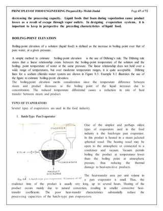 PRINCIPLES OF FOOD ENGINEERING Prepared By-Mohit Jindal Page 47 of 72
decreasing the processing capacity. Liquid foods that foam during vaporization cause product
losses as a result of escape through vapor outlets. In designing evaporation systems, it is
important to keep in perspective the preceding characteristics of liquid food.
BOILING-POINT ELEVATION
Boiling-point elevation of a solution (liquid food) is deﬁned as the increase in boiling point over that of
pure water, at a given pressure.
A simple method to estimate boiling-point elevation is the use of Dühring’s rule. The Dühring rule
states that a linear relationship exists between the boiling-point temperature of the solution and the
boiling- point temperature of water at the same pressure. The linear relationship does not hold over a
wide range of temperatures, but over moderate temperature ranges, it is quite acceptable. Dühring
lines for a sodium chloride–water system are shown in Figure 8.3. Example 8.1 illustrates the use of
the ﬁgure to estimate boiling-point elevation.
The boiling-point elevation merits consideration since the temperature difference between
steam and product decreases as the boiling point of the liquid increases due to
concentration. The reduced temperature differential causes a reduction in rate of heat
transfer between steam and product.
TYPES OF EVAPORATORS
Several types of evaporators are used in the food industry.
1. Batch-Type Pan Evaporator
One of the simplest and perhaps oldest
types of evaporators used in the food
industry is the batch-type pan evaporator.
In this product is heated in a steam jacketed
spherical vessel. The heating vessel may be
open to the atmosphere or connected to a
condenser and vacuum. Vacuum permits
boiling the product at temperatures lower
than the boiling point at atmospheric
pressure, thus reducing the thermal
damage to heat-sensitive products.
The heat-transfer area per unit volume in
a pan evaporator is small. Thus, the
residence time of the product is usually very long, up to several hours. Heating of the
product occurs mainly due to natural convection, resulting in smaller convective heat-
transfer coefficients. The poor heat-transfer characteristics substantially reduce the
processing capacities of the batch-type pan evaporators.
 