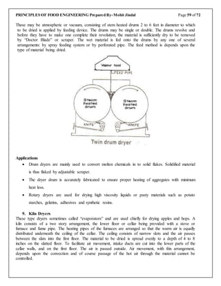 PRINCIPLES OF FOOD ENGINEERING Prepared By-Mohit Jindal Page 59 of 72
These may be atmospheric or vacuum, consisting of stem heated drums 2 to 6 feet in diameter to which
to be dried is applied by feeding device. The drums may be single or double. The drums revolve and
before they have to make one complete their revolution, the material is sufficiently dry to be removed
by “Doctor Blade” or scraper. The wet material is fed onto the drums by any one of several
arrangements: by spray feeding system or by perforated pipe. The feed method is depends upon the
type of material being dried.
Applications
 Drum dryers are mainly used to convert molten chemicals in to solid flakes. Solidified material
is thus flaked by adjustable scraper.
 The dryer drum is accurately fabricated to ensure proper heating of aggregates with minimum
heat loss.
 Rotary dryers are used for drying high viscosity liquids or pasty materials such as potato
starches, gelatins, adhesives and synthetic resins.
9. Kiln Dryers
These type dryers sometimes called “evaporators” and are used chiefly for drying apples and hops. A
kiln consists of a two story arrangement, the lower floor or cellar being provided with a stove or
furnace and fume pipe. The heating pipes of the furnaces are arranged so that the warm air is equally
distributed underneath the ceiling of the cellar. The ceiling consists of narrow slots and the air passes
between the slats into the first floor. The material to be dried is spread evenly to a depth of 4 to 8
inches on the slatted floor. To facilitate air movement, intake ducts are cut into the lower parts of the
cellar walls, and on the first floor. The air is passed outside. Air movement, with this arrangement,
depends upon the convection and of course passage of the hot air through the material cannot be
controlled.
 