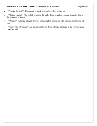 PRINCIPLES OF FOOD ENGINEERING Prepared By-Mohit Jindal Page 66 of 72
 '''Heating Capacity'''- The amount of usable heat produced by a heating unit.
 '''Radiant Heating'''- The method of heating the walls, floors, or ceilings in order to transfer heat to
the occupants of a room.
 '''Radiator'''- A heating element, typically metal, used in conjunction with water or steam to give off
heat.
 '''Safety Shut-off Device'''- Any device used to shut down a heating appliance in the event an unsafe
condition exists.
 