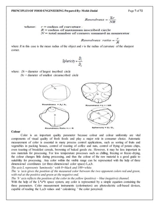 PRINCIPLES OF FOOD ENGINEERING Prepared By-Mohit Jindal Page 7 of 72
where R in this case is the mean radius of the object and r is the radius of curvature of the sharpest
corner.
where: Di = diameter of largest inscribed circle
Dc = diameter of smallest circumscribed circle
Colour
Color is an important quality parameter because colour and colour uniformity are vital
components of visual quality of fresh foods and play a major role in consumer choice. Automatic
measurement of color is essential in many process control applications, such as sorting of fruits and
vegetables in packing houses, control of roasting of coffee and nuts, control of frying of potato chips,
oven toasting of breakfast cereals, browning of baked goods etc. However, it may be less important in
raw materials for processing. For low temperature processes such as chilling, freezing or freeze-drying,
the colour changes little during processing, and thus the colour of the raw material is a good guide to
suitability for processing. Any color within the visible range can be represented with the help of three
dimensional coordinates (or three-dimensional color space) L,a,b.
The axis L represents ‘luminosity’ with 0=black and 100=white.
The ‘a ’axis gives the position of the measured color between the two opponent colors red and green,
with red at the positive and green at the negative end.
The ‘b’ axis reflects the position of the color in the yellow (positive) – blue (negative) channel.
With the help of the L*a*b space system, any color is represented by a simple equation containing the
three parameters. Color measurement instruments (colorimeters) are photoelectric cell-based devices,
capable of reading the L,a,b values and ‘ calculating ’ the color perceived.
 