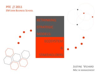 PFE // 2011
EM LYON BUSINESS SCHOOL


                          RETHINKING
                          STRATEGIC
                          MODELS:
                              ECOSYSTEM
                                       &
                           STAKEHOLDERS

                                           JUSTINE VICHARD
                                           MSC IN MANAGEMENT
 