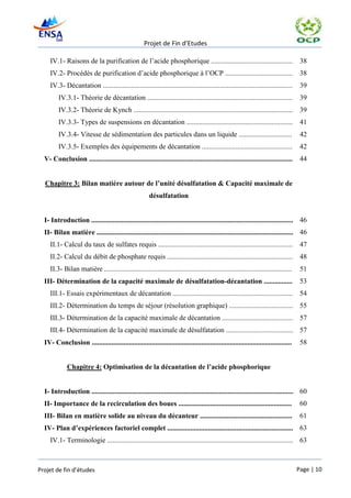 Projet de Fin d’Etudes

     IV.1- Raisons de la purification de l’acide phosphorique ..............................................                           38
     IV.2- Procédés de purification d’acide phosphorique à l’OCP ......................................                                38
     IV.3- Décantation ...........................................................................................................     39
         IV.3.1- Théorie de décantation ..................................................................................             39
         IV.3.2- Théorie de Kynch .......................................................................................... 39
         IV.3.3- Types de suspensions en décantation ............................................................ 41
         IV.3.4- Vitesse de sédimentation des particules dans un liquide ..............................                                42
         IV.3.5- Exemples des équipements de décantation ...................................................                           42
  V- Conclusion ...................................................................................................................    44


  Chapitre 3: Bilan matière autour de l’unité désulfatation & Capacité maximale de
                                                        désulfatation


  I- Introduction .................................................................................................................. 46
  II- Bilan matière ............................................................................................................... 46
     II.1- Calcul du taux de sulfates requis ............................................................................              47
     II.2- Calcul du débit de phosphate requis ....................................................................... 48
     II.3- Bilan matière ..........................................................................................................    51
  III- Détermination de la capacité maximale de désulfatation-décantation ................                                             53
     III.1- Essais expérimentaux de décantation .................................................................... 54
     III.2- Détermination du temps de séjour (résolution graphique) .................................... 55
     III.3- Détermination de la capacité maximale de décantation ........................................ 57
     III.4- Détermination de la capacité maximale de désulfatation ...................................... 57
  IV- Conclusion .................................................................................................................     58


             Chapitre 4: Optimisation de la décantation de l’acide phosphorique


  I- Introduction .................................................................................................................. 60
  II- Importance de la recirculation des boues ................................................................                        60
  III- Bilan en matière solide au niveau du décanteur ....................................................                             61
  IV- Plan d’expériences factoriel complet ....................................................................... 63
     IV.1- Terminologie ......................................................................................................... 63



Projet de fin d’études                                                                                                                Page | 10
 
