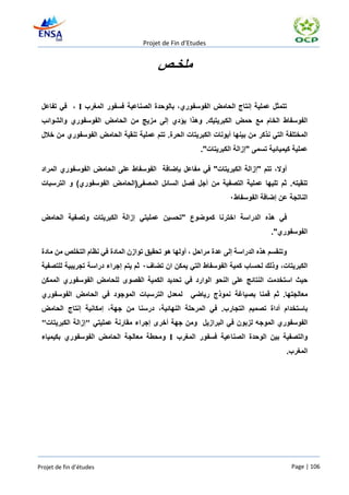 ‫‪Projet de Fin d’Etudes‬‬


                                         ‫ملخـص‬

 ‫تتمثل عملية إنتاج الحامض الفوسفوري، بالوحدة الصناعية فسفور المغرب ‪ ، I‬في تفاعل‬
 ‫الفوسفاط الخام مع حمض الكبريتيك. وهذا يؤدي إلى مزيج من الحامض الفوسفوري والشوائب‬
 ‫المختلفة التي نذكر من بينها أيونات الكبريتات الحرة. تتم عملية تنقية الحامض الفوسفوري من خالل‬
                                                        ‫عملية كيميائية تسمى "إزالة الكبريتات".‬

 ‫أوال، تتم "إزالة الكبريتات" في مفاعل بإضافة الفوسفاط على الحامض الفوسفوري المراد‬
 ‫تنقيته. ثم تليها عملية التصفية من أجل فصل السائل المصفى(الحامض الفوسفوري) و الترسبات‬
                                                                  ‫الناتجة عن إضافة الفوسفاط٠‬

 ‫في هذه الدراسة اخترنا كموضوع "تحسين عمليتي إزالة الكبريتات وتصفية الحامض‬
                                                                                 ‫الفوسفوري".‬

 ‫وتنقسم هذه الدراسة إلى عدة مراحل ، أولها هو تحقيق توازن المادة في نظام التخلص من مادة‬
 ‫الكبريتات، وذلك لحساب كمية الفوسفاط التي يمكن ان تضاف٠ ثم يتم إجراء دراسة تجريبية للتصفية‬
 ‫حيث استخدمت النتائج على النحو الوارد في تحديد الكمية القصوى للحامض الفوسفوري الممكن‬
 ‫لمعدل الترسبات الموجود في الحامض الفوسفوري‬         ‫معالجتها. ثم قمنا بصياغة نموذج رياضي‬
 ‫باستخدام أداة تصميم التجارب. في المرحلة النهائية، درسنا من جهة، إمكانية إنتاج الحامض‬
 ‫الفوسفوري الموجه لزبون في البرازيل ومن جهة أخرى إجراء مقارنة عمليتي "إزالة الكبريتات"‬
 ‫والتصفية بين الوحدة الصناعية فسفور المغرب ‪ I‬ومحطة معالجة الحامض الفوسفوري بكيمياء‬
                                                                                      ‫المغرب.‬




‫‪Projet de fin d’études‬‬                                                                   ‫601 | ‪Page‬‬
 