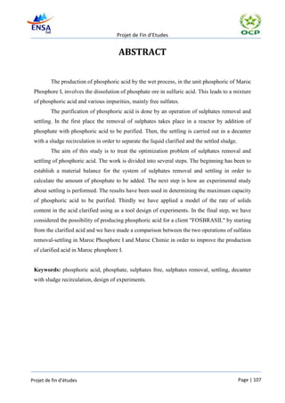 Projet de Fin d’Etudes


                                       ABSTRACT

         The production of phosphoric acid by the wet process, in the unit phosphoric of Maroc
 Phosphore I, involves the dissolution of phosphate ore in sulfuric acid. This leads to a mixture
 of phosphoric acid and various impurities, mainly free sulfates.
         The purification of phosphoric acid is done by an operation of sulphates removal and
 settling. In the first place the removal of sulphates takes place in a reactor by addition of
 phosphate with phosphoric acid to be purified. Then, the settling is carried out in a decanter
 with a sludge recirculation in order to separate the liquid clarified and the settled sludge.
         The aim of this study is to treat the optimization problem of sulphates removal and
 settling of phosphoric acid. The work is divided into several steps. The beginning has been to
 establish a material balance for the system of sulphates removal and settling in order to
 calculate the amount of phosphate to be added. The next step is how an experimental study
 about settling is performed. The results have been used in determining the maximum capacity
 of phosphoric acid to be purified. Thirdly we have applied a model of the rate of solids
 content in the acid clarified using as a tool design of experiments. In the final step, we have
 considered the possibility of producing phosphoric acid for a client "FOSBRASIL" by starting
 from the clarified acid and we have made a comparison between the two operations of sulfates
 removal-settling in Maroc Phosphore I and Maroc Chimie in order to improve the production
 of clarified acid in Maroc phosphore I.


 Keywords: phosphoric acid, phosphate, sulphates free, sulphates removal, settling, decanter
 with sludge recirculation, design of experiments.




Projet de fin d’études                                                                           Page | 107
 