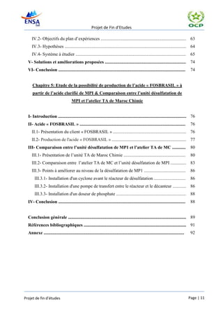 Projet de Fin d’Etudes

     IV.2- Objectifs du plan d’expériences ............................................................................ 63
     IV.3- Hypothèses ............................................................................................................ 64
     IV.4- Système à étudier ..................................................................................................           65
  V- Solutions et améliorations proposées ........................................................................                        74
  VI- Conclusion .................................................................................................................        74


     Chapitre 5: Etude de la possibilité de production de l’acide « FOSBRASIL » à
     partir de l’acide clarifié de MPI & Comparaison entre l’unité désulfatation de
                                      MPI et l’atelier TA de Maroc Chimie


  I- Introduction .................................................................................................................. 76
  II- Acide « FOSBRASIL » ..............................................................................................                  76
     II.1- Présentation du client « FOSBRASIL » ................................................................. 76
     II.2- Production de l'acide « FOSBRASIL » .................................................................. 77
  III- Comparaison entre l’unité désulfatation de MP1 et l’atelier TA de MC ............                                                  80
     III.1- Présentation de l’unité TA de Maroc Chimie .......................................................                            80
     III.2- Comparaison entre l’atelier TA de MC et l’unité désulfatation de MPI .............. 83
     III.3- Points à améliorer au niveau de la désulfatation de MP1 .....................................                                 86
       III.3.1- Installation d'un cyclone avant le réacteur de désulfatation ............................                                 86
       III.3.2- Installation d'une pompe de transfert entre le réacteur et le décanteur ............ 86
       III.3.3- Installation d'un doseur de phosphate ..............................................................                      88
  IV- Conclusion .................................................................................................................        88


  Conclusion générale ......................................................................................................... 89
  Références bibliographiques ........................................................................................... 91
  Annexe .............................................................................................................................    92




Projet de fin d’études                                                                                                                   Page | 11
 