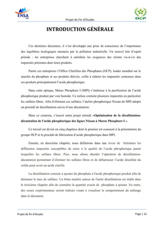 Projet de Fin d’Etudes


                         INTRODUCTION GÉNÉRALE

         Ces dernières décennies, il s’est développé une prise de conscience de l’importance
   des équilibres écologiques menacés par la pollution industrielle. Un nouvel état d’esprit
   préside : les entreprises cherchent à satisfaire les exigences des clients vis-à-vis des
   impuretés présentes dans leurs produits.

         Parmi ces entreprises l’Office Chérifien des Phosphates (OCP), leader mondial sur le
   marché du phosphate et ses produits dérivés, veille à réduire les impuretés contenues dans
   ses produits principalement l’acide phosphorique.

         Dans cette optique, Maroc Phosphore I (MPI) s’intéresse à la purification de l’acide
   phosphorique produit par voie humide. Ce milieu contient plusieurs impuretés en particulier
   les sulfates libres. Afin d’éliminer ces sulfates, l’atelier phosphorique Nissan de MPI adopte
   un procédé de désulfatation suivie d’une décantation.

         Dans ce contexte, s’inscrit notre projet intitulé «Optimisation de la désulfatation-
   décantation de l’acide phosphorique des lignes Nissan à Maroc Phosphore I ».

         Ce travail est divisé en cinq chapitres dont le premier est consacré à la présentation du
   groupe OCP et le procédé de fabrication d’acide phosphorique dans MPI.

         Ensuite, en deuxième chapitre, nous définirons dans une revue de littérature les
   différentes impuretés susceptibles de nuire à la qualité de l’acide phosphorique parmi
   lesquelles les sulfates libres. Puis, nous allons aborder l’opération de désulfatation-
   décantation permettant d’éliminer les sulfates libres et de débarrasser l’acide désulfaté du
   solide pour avoir un acide clarifié.

         La désulfatation consiste à ajouter du phosphate à l'acide phosphorique produit afin de
   diminuer le taux de sulfates. Un bilan matière autour de l'unité désulfatation est établi dans
   le troisième chapitre afin de connaître la quantité exacte de phosphate à ajouter. En outre,
   des essais expérimentaux seront réalisés visant à visualiser le comportement du mélange
   dans le décanteur.




Projet de fin d’études                                                                       Page | 12
 