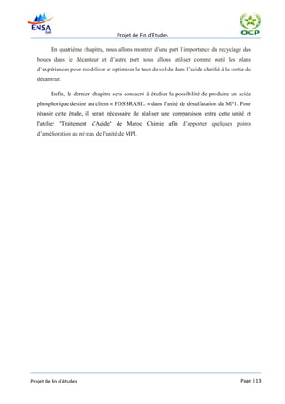 Projet de Fin d’Etudes

         En quatrième chapitre, nous allons montrer d’une part l’importance du recyclage des
   boues dans le décanteur et d’autre part nous allons utiliser comme outil les plans
   d’expériences pour modéliser et optimiser le taux de solide dans l’acide clarifié à la sortie du
   décanteur.

         Enfin, le dernier chapitre sera consacré à étudier la possibilité de produire un acide
   phosphorique destiné au client « FOSBRASIL » dans l'unité de désulfatation de MP1. Pour
   réussir cette étude, il serait nécessaire de réaliser une comparaison entre cette unité et
   l'atelier "Traitement d'Acide" de Maroc Chimie afin d’apporter quelques points
   d’amélioration au niveau de l'unité de MPI.




Projet de fin d’études                                                                        Page | 13
 