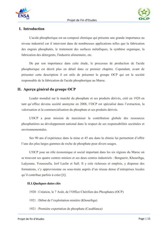 Projet de Fin d’Etudes

 I. Introduction

         L'acide phosphorique est un composé chimique qui présente une grande importance au
   niveau industriel car il intervient dans de nombreuses applications telles que la fabrication
   des engrais phosphatés, le traitement des surfaces métalliques, la synthèse organique, la
   fabrication des détergents, l'industrie alimentaire, etc.

         De par son importance dans cette étude, le processus de production de l'acide
   phosphorique est décrit plus en détail dans ce premier chapitre. Cependant, avant de
   présenter cette description il est utile de présenter le groupe OCP qui est la société
   responsable de la fabrication de l'acide phosphorique au Maroc.

II. Aperçu général du groupe OCP

         Leader mondial sur le marché du phosphate et ses produits dérivés, créé en 1920 en
   tant qu’office devenu société anonyme en 2008, l’OCP est spécialisé dans l’extraction, la
   valorisation et la commercialisation du phosphate et ses produits dérivés.

         L'OCP a pour mission de maximiser la contribution globale des ressources
   phosphatières au développement national dans le respect de ses responsabilités sociétales et
   environnementales.

         Ses 90 ans d’expérience dans la mine et 45 ans dans la chimie lui permettent d’offrir
   l’une des plus larges gammes de roche de phosphate pour divers usages.

         L'OCP joue un rôle économique et social important dans les six régions du Maroc où
   se trouvent ses quatre centres miniers et ses deux centres industriels : Benguerir, Khouribga,
   Laâyoune, Youssoufia, Jorf Lasfar et Safi. Il y crée richesses et emplois, y dispense des
   formations, s’y approvisionne ou sous-traite auprès d’un réseau dense d’entreprises locales
   qu’il contribue parfois à créer [1].

       II.1.Quelques dates clés

         1920 : Création, le 7 Août, de l’Office Chérifien des Phosphates (OCP)

         1921 : Début de l’exploitation minière (Khouribga)

         1921 : Première exportation de phosphate (Casablanca)


Projet de fin d’études                                                                      Page | 15
 
