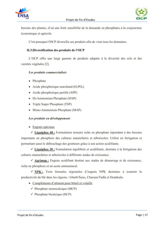 Projet de Fin d’Etudes

   besoins des plantes, d’où une forte sensibilité de la demande en phosphates à la conjoncture
   économique et agricole.

         C'est pourquoi l'OCP diversifie ses produits afin de viser tous les domaines.

       II.3.Diversification des produits de l’OCP

         L’OCP offre une large gamme de produits adaptée à la diversité des sols et des
   variétés végétales [2].

         Les produits commercialisés

          Phosphate
          Acide phosphorique marchand (H3PO4)
          Acide phosphorique purifié (APP)
          Di-Ammonium Phosphate (DAP)
          Triple Super Phosphate (TSP)
          Mono-Ammonium Phosphate (MAP)

         Les produits en développement

          Engrais spéciaux
            Liquiphos 40 : Formulation ternaire riche en phosphate répondant à des besoins
   importants en phosphore des cultures maraichères et arboricoles. Utilisé en fertigation et
   permettant aussi le débouchage des goutteurs grâce à son action acidifiante.
            Liquiphos 30 : Formulation équilibrée et acidifiante, destinée à la fertigation des
   cultures maraichères et arboricoles à différents stades de croissance.
            Agrimap : Engrais acidifiant destiné aux stades de démarrage et de croissance,
   riche en phosphore et en azote ammoniacal.
            NPK : Trois formules régionales d’engrais NPK destinées à soutenir la
   productivité du blé dans les régions : Gharb/Saiss, Chaouia/Tadla et Doukkala.
          Compléments d’aliment pour bétail et volaille
            Phosphate monocalcique (MCP)
            Phosphate bicalcique (DCP)




Projet de fin d’études                                                                     Page | 17
 